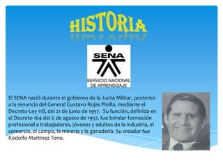 El SENA nació durante el gobierno de la Junta Militar, posterior
a la renuncia del General Gustavo Rojas Pinilla, mediante el
Decreto-Ley 118, del 21 de junio de 1957. Su función, definida en
el Decreto 164 del 6 de agosto de 1957, fue brindar formación
profesional a trabajadores, jóvenes y adultos de la industria, el
comercio, el campo, la minería y la ganadería. Su creador fue
Rodolfo Martínez Tono.

 