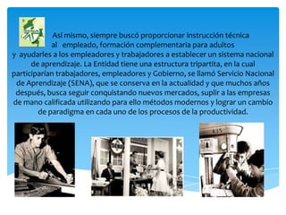 Así mismo, siempre buscó proporcionar instrucción técnica
al empleado, formación complementaria para adultos
y ayudarles a los empleadores y trabajadores a establecer un sistema nacional
de aprendizaje. La Entidad tiene una estructura tripartita, en la cual
participarían trabajadores, empleadores y Gobierno, se llamó Servicio Nacional
de Aprendizaje (SENA), que se conserva en la actualidad y que muchos años
después, busca seguir conquistando nuevos mercados, suplir a las empresas
de mano calificada utilizando para ello métodos modernos y lograr un cambio
de paradigma en cada uno de los procesos de la productividad.

 