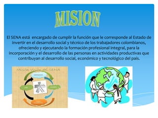 El SENA está encargado de cumplir la función que le corresponde al Estado de
invertir en el desarrollo social y técnico de los trabajadores colombianos,
ofreciendo y ejecutando la formación profesional integral, para la
incorporación y el desarrollo de las personas en actividades productivas que
contribuyan al desarrollo social, económico y tecnológico del país.

 