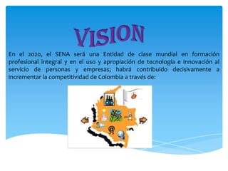 En el 2020, el SENA será una Entidad de clase mundial en formación
profesional integral y en el uso y apropiación de tecnología e innovación al
servicio de personas y empresas; habrá contribuido decisivamente a
incrementar la competitividad de Colombia a través de:

 