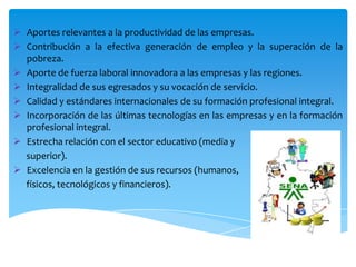  Aportes relevantes a la productividad de las empresas.
 Contribución a la efectiva generación de empleo y la superación de la
pobreza.
 Aporte de fuerza laboral innovadora a las empresas y las regiones.
 Integralidad de sus egresados y su vocación de servicio.
 Calidad y estándares internacionales de su formación profesional integral.
 Incorporación de las últimas tecnologías en las empresas y en la formación
profesional integral.
 Estrecha relación con el sector educativo (media y
superior).
 Excelencia en la gestión de sus recursos (humanos,
físicos, tecnológicos y financieros).

 