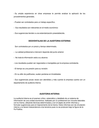 - Su amplia experiencia en otras empresas le permite analizar la aplicació de los
procedimientos generales.
- Pueden ser contratados para un trabajo específico.
- Sus resultados son relevantes en el medio económico
- Sus sugerencias tienden a una estandarización preestablecida.

DESVENTAJAS DE LA AUDITORIA EXTERNA
Son contratados por un precio y tiempo determinado.
- La calidad profesional a intervenir depende del punto anterior
- No toda la información está a su alcance.
- Los resultados pueden ser negociados o manejables por la empresa contratante.
- El tiempo es una presión para su revisión.
- En su afán de justificarse, suelen perderse en trivialidades
- Sus sugerencias pocas veces son atendidas y más cuando la empresa cuenta con un
departamento de auditoría interna.

AUDITORIA INTERNA
La auditoría Interna es el examen crítico, sistemático y detallado de un sistema de
información de una unidad económica, realizado por un profesional con vínculos laborales
con la misma, utilizando técnicas determinadas y con el objeto de emitir informes y
formular sugerencias para el mejoramiento de la misma. Estos informes son de circulación
interna y no tienen trascendencia a los terceros pues no se producen bajo la figura de la
Fe Publica.

 
