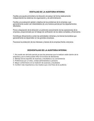 VENTAJAS DE LA AUDITORIA INTERNA
Facilita una ayuda primordial a la dirección al evaluar de forma relativamente
independiente los sistemas de organización y de administración.
Facilita una evaluación global y objetiva de los problemas de la empresa, que
generalmente suelen ser interpretados de una manera parcial por los departamentos
afectados.
Pone a disposición de la dirección un profundo conocimiento de las operaciones de la
empresa, proporcionado por el trabajo de verificación de los datos contables y financieros.
Contribuye eficazmente a evitar las actividades rutinarias y la inercia burocrática que
generalmente se desarrollan en las grandes empresas.
Favorece la protección de los intereses y bienes de la empresa frente a terceros.

DESVENTAJAS DE LA AUDITORIA INTERNA
1. No puede ser del todo parcial ya que las personas que la realizan están dentro de la
empresa y por lo tanto puede influir en la toma de decisiones.
2. Manejo de los reportes de avances y resultados a su conveniencia
3. Preferencia por un área, unidad administrativa o persona
4. Mayor conformismo en la medición de avances y resultados
5. Conferir más importancia a los medios que a los fines de la auditoria.

 