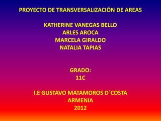 PROYECTO DE TRANSVERSALIZACIÓN DE AREAS

       KATHERINE VANEGAS BELLO
             ARLES AROCA
          MARCELA GIRALDO
            NATALIA TAPIAS


                GRADO:
                  11C

    I.E GUSTAVO MATAMOROS D´COSTA
                ARMENIA
                  2012
 