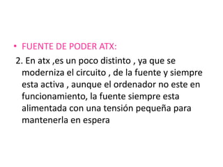 • FUENTE DE PODER ATX:
 2. En atx ,es un poco distinto , ya que se
  moderniza el circuito , de la fuente y siempre
  esta activa , aunque el ordenador no este en
  funcionamiento, la fuente siempre esta
  alimentada con una tensión pequeña para
  mantenerla en espera
 