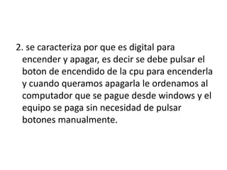 2. se caracteriza por que es digital para
 encender y apagar, es decir se debe pulsar el
 boton de encendido de la cpu para encenderla
 y cuando queramos apagarla le ordenamos al
 computador que se pague desde windows y el
 equipo se paga sin necesidad de pulsar
 botones manualmente.
 