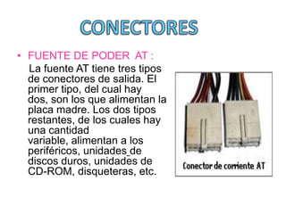 • FUENTE DE PODER AT :
  La fuente AT tiene tres tipos
  de conectores de salida. El
  primer tipo, del cual hay
  dos, son los que alimentan la
  placa madre. Los dos tipos
  restantes, de los cuales hay
  una cantidad
  variable, alimentan a los
  periféricos, unidades de
  discos duros, unidades de
  CD-ROM, disqueteras, etc.
 