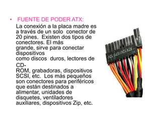 •    FUENTE DE PODER ATX:
    La conexión a la placa madre es
    a través de un solo conector de
    20 pines. Existen dos tipos de
    conectores. El más
    grande, sirve para conectar
    dispositivos
    como discos duros, lectores de
    CD-
    ROM, grabadoras, dispositivos
    SCSI, etc. Los más pequeños
    son conectores para periféricos
    que están destinados a
    alimentar, unidades de
    disquetes, ventiladores
    auxiliares, dispositivos Zip, etc.
 
