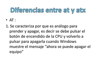 • AT :
1. Se caracteriza por que es análogo para
  prender y apagar, es decir se debe pulsar el
  botón de encendido de la CPU y volverlo a
  pulsar para apagarla cuando Windows
  muestre el mensaje “ahora se puede apagar el
  equipo”
 