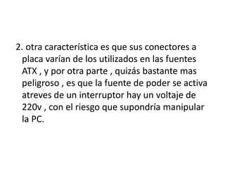 2. otra característica es que sus conectores a
 placa varían de los utilizados en las fuentes
 ATX , y por otra parte , quizás bastante mas
 peligroso , es que la fuente de poder se activa
 atreves de un interruptor hay un voltaje de
 220v , con el riesgo que supondría manipular
 la PC.
 
