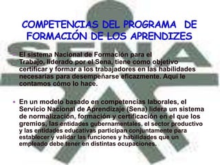  El sistema Nacional de Formación para el
 Trabajo, liderado por el Sena, tiene como objetivo
 certificar y formar a los trabajadores en las habilidades
 necesarias para desempeñarse eficazmente. Aquí le
 contamos cómo lo hace.

 En un modelo basado en competencias laborales, el
 Servicio Nacional de Aprendizaje (Sena) lidera un sistema
 de normalización, formación y certificación en el que los
 gremios, las entidades gubernamentales, el sector productivo
 y las entidades educativas participan conjuntamente para
 establecer y validar las funciones y habilidades que un
 empleado debe tener en distintas ocupaciones.
 