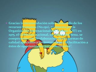  Gracias la recomendación sobre desarrollo de los
 recursos humanos (No.150), propuesta por la
 Organización Internacional del Trabajo (OIT) en
 1975, el Gobierno Nacional, en cabeza del Sena, se
 compromete con “la elaboración de las normas de
 calidad aplicables a los instructores y la facilitación a
 éstos de oportunidades para satisfacerlas”.
 