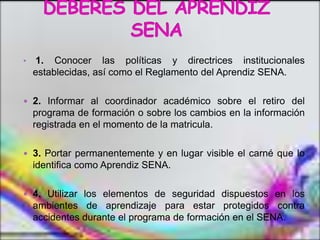 •    1. Conocer las políticas y directrices institucionales
    establecidas, así como el Reglamento del Aprendiz SENA.

 2. Informar al coordinador académico sobre el retiro del
    programa de formación o sobre los cambios en la información
    registrada en el momento de la matricula.

 3. Portar permanentemente y en lugar visible el carné que lo
    identifica como Aprendiz SENA.

 4. Utilizar los elementos de seguridad dispuestos en los
    ambientes de aprendizaje para estar protegidos contra
    accidentes durante el programa de formación en el SENA.
 