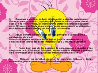    5.    Conservar y mantener en buen estado, orden y aseo las instalaciones
    físicas, el material didáctico, equipos y herramientas; utilizar, cuidar y hacer
    buen uso de los materiales, los elementos de protección personal dispuestos
    por el SENA en el ambiente de aprendizaje donde sea necesaria su utilización y
    respondiendo adecuadamente por los daños ocasionados.

   6.    Actuar siempre teniendo como base los principios y valores para la
    convivencia: obrar con
    honestidad, respeto, responsabilidad, lealtad, justicia, compañerismo y
    solidaridad con la totalidad de los integrantes de la Comunidad Educativa.

   7.        Hacer buen uso de los espacios de comunicación y respetar a los
    integrantes de lo Comunidad Educativa, siendo solidario, tolerante y prudente
    en la información que se publique en los medios de comunicación .

   8.      Respetar los derechos de autor de materiales, trabajos y demás
    documentos generados en los grupos de trabajo o de terceros.
 