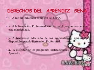  1. A recibir inducción completa del SENA.


 2. A la Formación Profesional acorde con el programa en el cual
  esta matriculado.

 3. A hacer uso adecuado de los ambientes de aprendizaje
  disponibles para la Formación Profesional.

 4. A disfrutar de los programas institucionales de bienestar al
  Aprendiz.
 