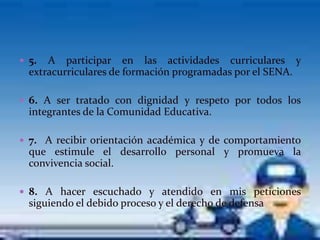  5.  A participar en las actividades curriculares y
  extracurriculares de formación programadas por el SENA.

 6. A ser tratado con dignidad y respeto por todos los
  integrantes de la Comunidad Educativa.

 7. A recibir orientación académica y de comportamiento
  que estimule el desarrollo personal y promueva la
  convivencia social.

 8. A hacer escuchado y atendido en mis peticiones
  siguiendo el debido proceso y el derecho de defensa
 