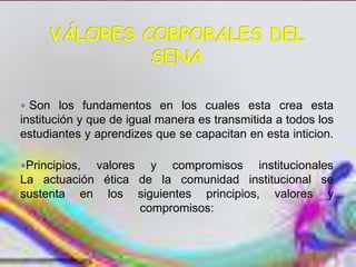  Son los fundamentos en los cuales esta crea esta
institución y que de igual manera es transmitida a todos los
estudiantes y aprendizes que se capacitan en esta inticion.

Principios,valores y compromisos institucionales
La actuación ética de la comunidad institucional se
sustenta en los siguientes principios, valores y
                   compromisos:
 