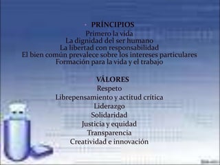 • PRÍNCIPIOS
                    Primero la vida
             La dignidad del ser humano
           La libertad con responsabilidad
El bien común prevalece sobre los intereses particulares
          Formación para la vida y el trabajo

                     • VÁLORES
                       Respeto
          Librepensamiento y actitud crítica
                      Liderazgo
                     Solidaridad
                  Justicia y equidad
                    Transparencia
              Creatividad e innovación
 