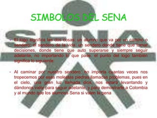  El logo significa las dos cosas: un alumno que va por un camino o
  sendero: el sendero de la vida. un sendero donde tiene que tomar
  decisiones, donde tiene que auto superarse y siempre seguir
  adelante, no importando lo que pase. el punto del logo también
  significa lo siguiente:

• Al caminar por nuestro sendero, no importa cuantas veces nos
  tropecemos por esas molestas piedras llamadas problemas, pues en
  el cielo, una gran luz llamada dios, nos estará levantando y
  dándonos valor para seguir adelante, y para demostrarle a Colombia
  y al mundo que los alumnos Sena si valen la pena
 