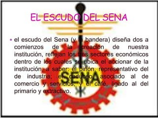 el escudo del Sena (y la bandera) diseña dos a
 comienzos de la creación de nuestra
 institución, reflejan los tres sectores económicos
 dentro de los cuales se ubica el accionar de la
 institución, a saber: el piñón, representativo del
 de industria; el caduceo, asociado al de
 comercio y servicios; y el café, ligado al del
 primario y extractivo.
 