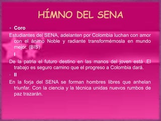  Coro
Estudiantes del SENA, adelanten por Colombia luchan con amor
  con el ánimo Noble y radiante transformémosla en mundo
  mejor. (BIS)
• I
De la patria el futuro destino en las manos del joven está .El
  trabajo es seguro camino que el progreso a Colombia dará.
• II
En la forja del SENA se forman hombres libres que anhelan
  triunfar. Con la ciencia y la técnica unidas nuevos rumbos de
  paz trazarán.
 