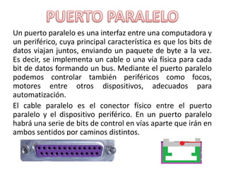 Un puerto paralelo es una interfaz entre una computadora y
un periférico, cuya principal característica es que los bits de
datos viajan juntos, enviando un paquete de byte a la vez.
Es decir, se implementa un cable o una vía física para cada
bit de datos formando un bus. Mediante el puerto paralelo
podemos controlar también periféricos como focos,
motores entre otros dispositivos, adecuados para
automatización.
El cable paralelo es el conector físico entre el puerto
paralelo y el dispositivo periférico. En un puerto paralelo
habrá una serie de bits de control en vías aparte que irán en
ambos sentidos por caminos distintos.
 