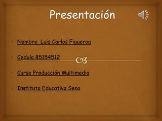 • Nombre Luis Carlos Figueroa 
• Cedula 85154512 
• Curso Producción Multimedia 
• Instituto Educativa Sena 
 