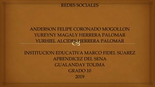 REDES SOCIALES
ANDERSON FELIPE CORONADO MOGOLLON
YUREYNY MAGALY HERRERA PALOMAR
YURHIEL ALCIDES HERRERA PALOMAR
INSTITUCION EDUCATIVA MARCO FIDEL SUAREZ
APRENDICEZ DEL SENA
GUALANDAY TOLIMA
GRADO 10
2019
 