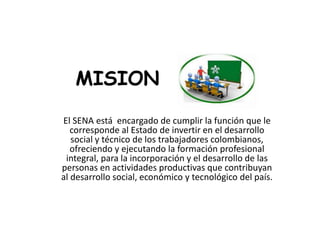 MISION
El SENA está encargado de cumplir la función que le
corresponde al Estado de invertir en el desarrollo
social y técnico de los trabajadores colombianos,
ofreciendo y ejecutando la formación profesional
integral, para la incorporación y el desarrollo de las
personas en actividades productivas que contribuyan
al desarrollo social, económico y tecnológico del país.
 