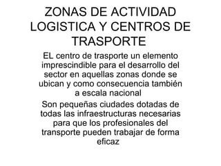 ZONAS DE ACTIVIDAD LOGISTICA Y CENTROS DE TRASPORTE  EL centro de trasporte un elemento imprescindible para el desarrollo del sector en aquellas zonas donde se ubican y como consecuencia también a escala nacional  Son pequeñas ciudades dotadas de todas las infraestructuras necesarias para que los profesionales del transporte pueden trabajar de forma eficaz  