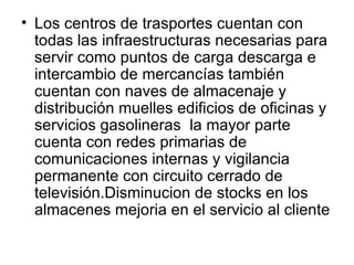 Los centros de trasportes cuentan con todas las infraestructuras necesarias para servir como puntos de carga descarga e intercambio de mercancías también cuentan con naves de almacenaje y distribución muelles edificios de oficinas y servicios gasolineras  la mayor parte  cuenta con redes primarias de comunicaciones internas y vigilancia permanente con circuito cerrado de televisión.Disminucion de stocks en los almacenes mejoria en el servicio al cliente  