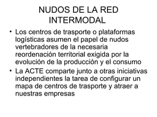NUDOS DE LA RED INTERMODAL  Los centros de trasporte o plataformas logísticas asumen el papel de nudos vertebradores de la necesaria reordenación territorial exigida por la evolución de la producción y el consumo  La ACTE comparte junto a otras iniciativas independientes la tarea de configurar un mapa de centros de trasporte y atraer a nuestras empresas  