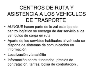 CENTROS DE RUTA Y ASISTENCIA A LOS VEHICULOS DE TRASPORTE  AUNQUE hacen parte de lo zal este tipo de centro logístico se encarga de dar servicio a los vehículos de carga en ruta  Aparte de los servicios habituales al vehículo se dispone de sistemas de comunicación en información Localización vía satélite Información sobre :itinerarios, precios de contratación, tarifas, bolsa de contratación . 