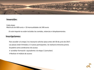 Inversión:
Cada etapa:
Matrícula de 600 euros + 10 mensualidades de 240 euros
En este importe no están incluidas las comidas, estancias ni desplazamientos.
Inscripciones:
Para acceder a la etapa 2 es necesario solicitar plaza antes del 30 de junio de 2017.
Las plazas están limitadas a 5 nuevos participantes. Se realizará entrevista previa.
Se pedirá como condiciones de acceso:
 acreditar formación equivalente a la etapa 1 (consultar)
Realizar el módulo de acceso
 