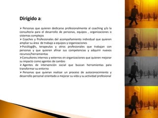 Dirigido a:
 Personas que quieren dedicarse profesionalmente al coaching y/o la
consultoría para el desarrollo de personas, equipos , organizaciones o
sistemas complejos
 Coaches y Profesionales del acompañamiento individual que quieren
ampliar su área de trabajo a equipos y organizaciones
Psicólog@s, terapeutas y otros profesionales que trabajan con
personas y que quieren afinar sus competencias y adquirir nuevos
recursos/herramientas
Consultores internos y externos en organizaciones que quieren mejorar
su impacto como agentes de cambio
 Agentes de intervención social que buscan herramientas para
transformar su entorno
 Personas que quieran realizar un proceso de autoconocimiento y
desarrollo personal orientado a mejorar su vida y su actividad profesional
 
