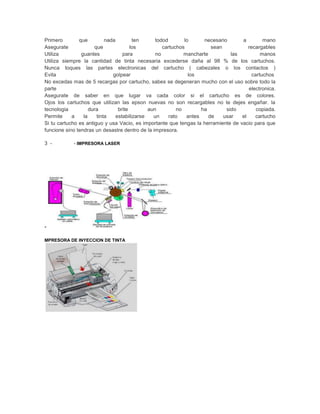 Primero        que         nada         ten      todod       lo      necesario      a         mano
Asegurate             que              los          cartuchos           sean           recargables
Utiliza         guantes            para          no          mancharte          las          manos
Utiliza siempre la cantidad de tinta necesaria excederse daña al 98 % de los cartuchos.
Nunca toques las partes electronicas del cartucho ( cabezales o los contactos )
Evita                         golpear                          los                       cartuchos
No excedas mas de 5 recargas por cartucho, sabes se degeneran mucho con el uso sobre todo la
parte                                                                                  electronica.
Asegurate de saber en que lugar va cada color si el cartucho es de colores.
Ojos los cartuchos que utilizan las epson nuevas no son recargables no te dejes engañar. la
tecnologia          dura         brite        aun         no        ha        sido         copiada.
Permite     a    la    tinta    estabilizarse   un     rato   antes    de    usar   el    cartucho
Si tu cartucho es antiguo y usa Vacio, es importante que tengas la herramiente de vacio para que
funcione sino tendras un desastre dentro de la impresora.

3 -         - IMPRESORA LASER




-

MPRESORA DE INYECCION DE TINTA
 