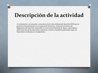 Descripción de la actividad
A continuación, se mostrarán 4 situaciones de la vida cotidiana del Aprendiz SENA que se
presentan frecuentemente en su entorno de formación. A partir de la lectura del
Reglamento del Aprendiz, disponible en la sección de Material de Apoyo, usted deberá
seleccionar dos de las situaciones expuestas y resolver el problema planteado según los
lineamientos indicados en el reglamento.
 