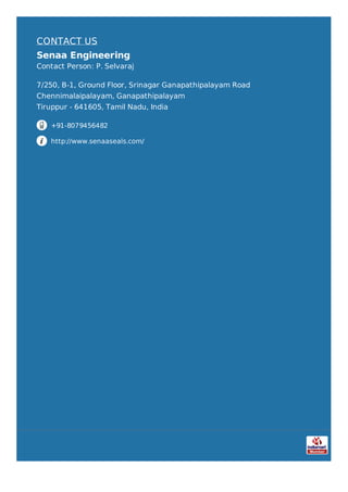 CONTACT US
Senaa Engineering
Contact Person: P. Selvaraj
7/250, B-1, Ground Floor, Srinagar Ganapathipalayam Road
Chennimalaipalayam, Ganapathipalayam
Tiruppur - 641605, Tamil Nadu, India
+91-8079456482
http://www.senaaseals.com/
 