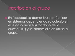 Inscripcion al grupoEn facebook le damos buscar técnicos en sistemas dependiendo su colegio en este caso Juan Luis londoño de la cuesta (JLL) y le  damos clic en unirse al grupo.