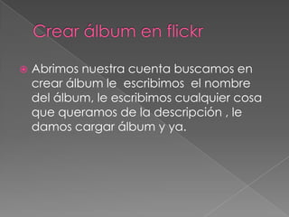 Crear álbum en flickrAbrimos nuestra cuenta buscamos en crear álbum le  escribimos  el nombre del álbum, le escribimos cualquier cosa que queramos de la descripción , le damos cargar álbum y ya.