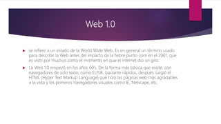 Web 1.0
 se refiere a un estado de la World Wide Web. Es en general un término usado
para describir la Web antes del impacto de la fiebre punto com en el 2001, que
es visto por muchos como el momento en que el internet dio un giro.
 La Web 1.0 empezó en los años 60's. De la forma más básica que existe, con
navegadores de solo texto, como ELISA, bastante rápidos, después surgió el
HTML (Hyper Text Markup Language) que hizo las páginas web más agradables
a la vista y los primeros navegadores visuales como IE, Netscape, etc.
 