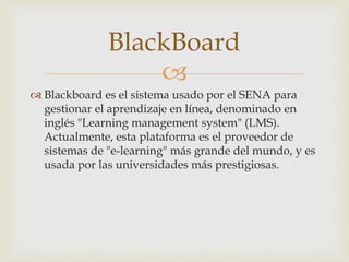 BlackBoard 
 
 Blackboard es el sistema usado por el SENA para 
gestionar el aprendizaje en línea, denominado en 
inglés "Learning management system" (LMS). 
Actualmente, esta plataforma es el proveedor de 
sistemas de "e-learning" más grande del mundo, y es 
usada por las universidades más prestigiosas. 
