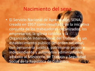 Nacimiento del sena El Servicio Nacional de Aprendizaje, SENA, creado en 1957 como resultado de la iniciativa conjunta de los trabajadores organizados, los empresarios, la iglesia católica y la Organización Internacional del Trabajo, es un establecimiento público del orden nacional, con personería jurídica, patrimonio propio e independiente y autonomía administrativa, adscrito al Ministerio de Trabajo y Seguridad Social de la República de Colombia. 