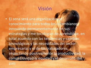 Visión  El sena será una organización de conocimiento para todos los colombianos innovando permanentemente en sus  estrategias y me tocologías de aprendizaje, en total acuerdo con las tendencias y cambios tecnológicos y las necesidades del sector empresarial y el de los trabajadores, impactando positivamente la productividad, la competitividad la equidad y el desarrollo del país 