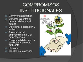 COMPROMISOS
             INSTITUCIONALES
   Convivencia pacífica
   Coherencia entre el
    pensar, el decir y el
    actuar
   Disciplina, dedicación y
    lealtad
   Promoción del
    emprendimiento y el
    empresarismo
   Responsabilidad con la
    sociedad y el medio
    ambiente
   Honradez
   Calidad en la gestión
 