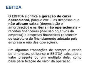 EBITDA O EBITDA significa a  geração de caixa operacional , porque exclui as despesas que  não afetam caixa  (depreciação e amortização) e os  itens não operacionais  – receitas financeiras (não são objetivos da empresa) e despesas financeiras (decorrem do estrutura de financiamento adotado pela empresa e não das operações). Em algumas transações de compra e venda de empresas, utiliza-se o EBITDA calculado a valor presente ou um múltiplo dele, como base para fixação do valor da operação. 