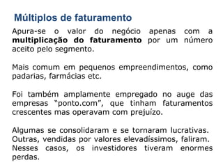 Múltiplos de faturamento Apura-se o valor do negócio apenas com a  multiplicação do faturamento  por um número aceito pelo segmento. Mais comum em pequenos empreendimentos, como padarias, farmácias etc. Foi também amplamente empregado no auge das empresas “ponto.com”, que tinham faturamentos crescentes mas operavam com prejuízo. Algumas se consolidaram e se tornaram lucrativas.  Outras, vendidas por valores elevadíssimos, faliram.  Nesses casos, os investidores tiveram enormes perdas. 