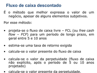 Fluxo de caixa descontado É o método que melhor expressa o valor de um negócio, apesar de alguns elementos subjetivos. Por esse método: projeta-se o fluxo de caixa livre – FCL (ou  free cash flow  –  FCF ) para um período de longo prazo, em geral entre 5 e 10 anos estima-se uma taxa de retorno exigida calcula-se o valor presente do fluxo de caixa calcula-se o valor da perpetuidade (fluxo de caixa não explícito, após o período de 5 ou 10 anos projetado) calcula-se o valor presente da perpetuidade. 