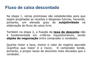 Fluxo de caixa descontado Na etapa 1, várias premissas são estabelecidas para que sejam projetadas as receitas e despesas futuras, havendo, portanto, um elevado grau de  subjetividade  na elaboração do fluxo de caixa livre. Também na etapa 2, a fixação da  taxa de desconto  não é fundamentada em critérios inquestionáveis, sendo  objeto de negociação  entre comprador e vendedor. Quanto maior a taxa, menor o valor do negócio apurado (significa que maior é o risco).  O comprador tende, portanto, a propor taxas de desconto mais elevadas que o vendedor. 