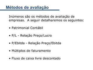 Métodos de avaliação Inúmeros são os métodos de avaliação de empresas.  A seguir detalharemos os seguintes: Patrimonial Contábil P/L - Relação Preço/Lucro P/Ebitda - Relação Preço/Ebitda Múltiplos de faturamento Fluxo de caixa livre descontado 